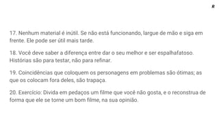 17. Nenhum material é inútil. Se não está funcionando, largue de mão e siga em
frente. Ele pode ser útil mais tarde.
18. Você deve saber a diferença entre dar o seu melhor e ser espalhafatoso.
Histórias são para testar, não para refinar.
19. Coincidências que coloquem os personagens em problemas são ótimas; as
que os colocam fora deles, são trapaça.
20. Exercício: Divida em pedaços um filme que você não gosta, e o reconstrua de
forma que ele se torne um bom filme, na sua opinião.
R
 