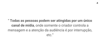 “ Todas as pessoas podem ser atingidas por um único
canal de mídia, onde somente o criador controla a
mensagem e a atenção da audiência é por interrupção,
etc.”
A
 