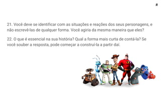 21. Você deve se identificar com as situações e reações dos seus personagens, e
não escrevê-las de qualquer forma. Você agiria da mesma maneira que eles?
22. O que é essencial na sua história? Qual a forma mais curta de contá-la? Se
você souber a resposta, pode começar a construí-la a partir daí.
R
 