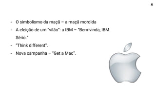 R
- O simbolismo da maçã – a maçã mordida
- A eleição de um “vilão”: a IBM – “Bem-vinda, IBM.
Sério.”
- “Think different”.
- Nova campanha – “Get a Mac”.
 