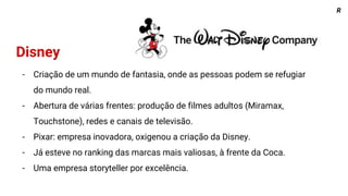R
Disney
- Criação de um mundo de fantasia, onde as pessoas podem se refugiar
do mundo real.
- Abertura de várias frentes: produção de filmes adultos (Miramax,
Touchstone), redes e canais de televisão.
- Pixar: empresa inovadora, oxigenou a criação da Disney.
- Já esteve no ranking das marcas mais valiosas, à frente da Coca.
- Uma empresa storyteller por excelência.
 