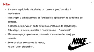 R
Nike
- A marca: espécie de pincelada / um bumerangue / uma lua /
movimento.
- Phil Knight E Bill Bowerman, os fundadores, apostaram no patrocínio de
estrelas.
- A eleição de um “vilão”: parte difícil na construção de storytellings.
- Nike elegeu a inércia, a apatia, o conformismo. – “Just do it”.
- Mesmo em peças polêmicas, marca demonstra conhecer o jogo
narrativo.
- Entre os altos executivos da marca,
há um “Chief Storyteller”.
 