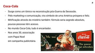 Coca-Cola
- Surge como um tônico na reconstrução pós-Guerra da Secessão.
- Pelo marketing e comunicação, vira símbolo de uma América próspera e feliz.
- Mitificação através do mistério também: fórmula seria segredo absoluto,
poucas pessoas têm acesso.
- No mundo Coca-Cola, tudo é encantador.
- Nos anos 30, associação
com Papai Noel
em campanha publicitária.
R
 