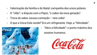 - Valorização da família e do Natal: campanha dos ursos polares.
- O “vilão”: a disputa com a Pepsi, “o sabor da nova geração”.
- Troca de sabor causou comoção – new coke!
- O que a Coca-Cola vende? Era um refrigerante. Hoje, a “felicidade”.
- “Abra a felicidade”: o ponto máximo dos
anseios humanos.
R
 