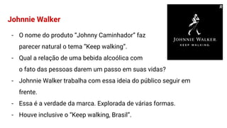 Johnnie Walker
- O nome do produto “Johnny Caminhador” faz
parecer natural o tema “Keep walking”.
- Qual a relação de uma bebida alcoólica com
o fato das pessoas darem um passo em suas vidas?
- Johnnie Walker trabalha com essa ideia do público seguir em
frente.
- Essa é a verdade da marca. Explorada de várias formas.
- Houve inclusive o “Keep walking, Brasil”.
R
 