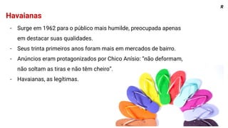 Havaianas
- Surge em 1962 para o público mais humilde, preocupada apenas
em destacar suas qualidades.
- Seus trinta primeiros anos foram mais em mercados de bairro.
- Anúncios eram protagonizados por Chico Anísio: “não deformam,
não soltam as tiras e não têm cheiro”.
- Havaianas, as legítimas.
R
 