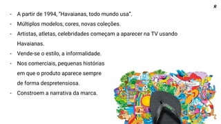 - A partir de 1994, “Havaianas, todo mundo usa”.
- Múltiplos modelos, cores, novas coleções.
- Artistas, atletas, celebridades começam a aparecer na TV usando
Havaianas.
- Vende-se o estilo, a informalidade.
- Nos comerciais, pequenas histórias
em que o produto aparece sempre
de forma despretensiosa.
- Constroem a narrativa da marca.
R
 
