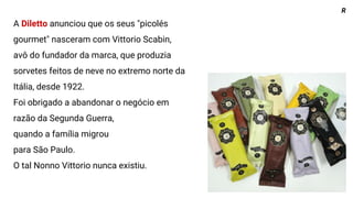 A Diletto anunciou que os seus "picolés
gourmet" nasceram com Vittorio Scabin,
avô do fundador da marca, que produzia
sorvetes feitos de neve no extremo norte da
Itália, desde 1922.
Foi obrigado a abandonar o negócio em
razão da Segunda Guerra,
quando a família migrou
para São Paulo.
O tal Nonno Vittorio nunca existiu.
R
 