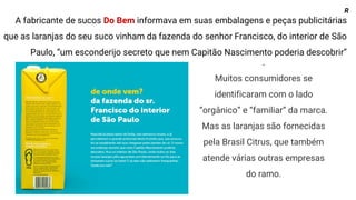 .
Muitos consumidores se
identificaram com o lado
“orgânico” e “familiar” da marca.
Mas as laranjas são fornecidas
pela Brasil Citrus, que também
atende várias outras empresas
do ramo.
A fabricante de sucos Do Bem informava em suas embalagens e peças publicitárias
que as laranjas do seu suco vinham da fazenda do senhor Francisco, do interior de São
Paulo, “um esconderijo secreto que nem Capitão Nascimento poderia descobrir”
R
 