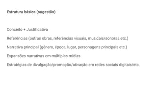 Estrutura básica (sugestão)
Conceito + Justificativa
Referências (outras obras, referências visuais, musicais/sonoras etc.)
Narrativa principal (gênero, época, lugar, personagens principais etc.)
Expansões narrativas em múltiplas mídias
Estratégias de divulgação/promoção/ativação em redes sociais digitais/etc.
 