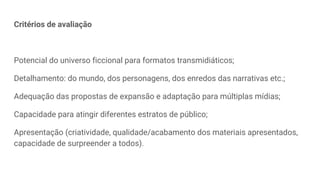 Critérios de avaliação
Potencial do universo ficcional para formatos transmidiáticos;
Detalhamento: do mundo, dos personagens, dos enredos das narrativas etc.;
Adequação das propostas de expansão e adaptação para múltiplas mídias;
Capacidade para atingir diferentes estratos de público;
Apresentação (criatividade, qualidade/acabamento dos materiais apresentados,
capacidade de surpreender a todos).
 