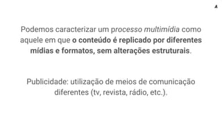 Podemos caracterizar um processo multimídia como
aquele em que o conteúdo é replicado por diferentes
mídias e formatos, sem alterações estruturais.
Publicidade: utilização de meios de comunicação
diferentes (tv, revista, rádio, etc.).
A
 