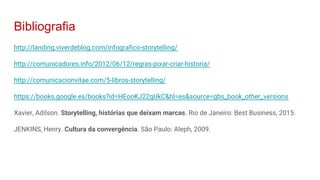 Bibliografia
http://landing.viverdeblog.com/infografico-storytelling/
http://comunicadores.info/2012/06/12/regras-pixar-criar-historia/
http://comunicacionvitae.com/5-libros-storytelling/
https://books.google.es/books?id=HEooKJ22gUkC&hl=es&source=gbs_book_other_versions
Xavier, Adilson. Storytelling, histórias que deixam marcas. Rio de Janeiro: Best Business, 2015.
JENKINS, Henry. Cultura da convergência. São Paulo: Aleph, 2009.
 