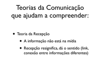 Teorias da Comunicação
que ajudam a compreender:
• Teoria da Recepção	

• A informação não está na mídia	

• Recepção resigniﬁca, dá o sentido (link,
conexão entre informações diferentes)
 