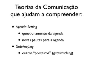 Teorias da Comunicação
que ajudam a compreender:
• Agenda Setting	

• questionamento da agenda	

• novas pautas para a agenda	

• Gatekeeping	

• outros “porteiros” (gatewatching)
 