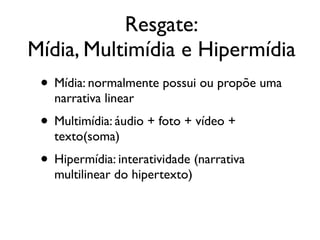 • Mídia: normalmente possui ou propõe uma
narrativa linear	

• Multimídia: áudio + foto + vídeo +
texto(soma)	

• Hipermídia: interatividade (narrativa
multilinear do hipertexto)
Resgate:	

Mídia, Multimídia e Hipermídia
 
