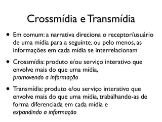 • Em comum: a narrativa direciona o receptor/usuário
de uma mídia para a seguinte, ou pelo menos, as
informações em cada mídia se interrelacionam	

• Crossmídia: produto e/ou serviço interativo que
envolve mais do que uma mídia,  
promovendo a informação	

• Transmídia: produto e/ou serviço interativo que
envolve mais do que uma mídia, trabalhando-as de
forma diferenciada em cada mídia e 
expandindo a informação
Crossmídia e Transmídia
 