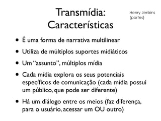 Transmídia:
Características
• É uma forma de narrativa multilinear	

• Utiliza de múltiplos suportes midiáticos	

• Um “assunto”, múltiplos mídia	

• Cada mídia explora os seus potenciais
especíﬁcos de comunicação (cada mídia possui
um público, que pode ser diferente)	

• Há um diálogo entre os meios (faz diferença,
para o usuário, acessar um OU outro)
Henry Jenkins
(partes)
 