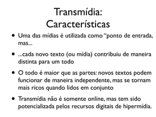 Transmídia:
Características!
• Uma das mídias é utilizada como “ponto de entrada,
mas...	

• ...cada novo texto (ou mídia) contribuiu de maneira
distinta para um todo	

• O todo é maior que as partes: novos textos podem
funcionar de maneira independente, mas se tornam
mais ricos quando lidos em conjunto	

• Transmídia não é somente online, mas tem sido
potencializada pelos recursos digitais de hipermídia.
 