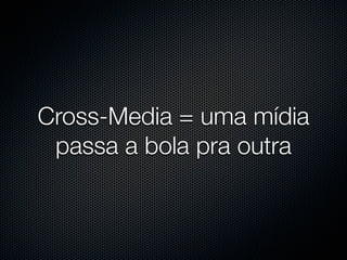Cross-Media = uma mídia
 passa a bola pra outra
 