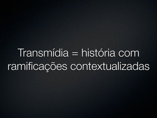 Transmídia = história com
ramiﬁcações contextualizadas
 
