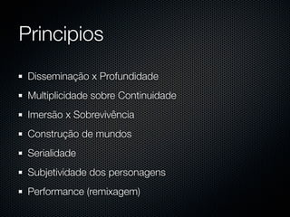 Principios
 Disseminação x Profundidade
 Multiplicidade sobre Continuidade
 Imersão x Sobrevivência
 Construção de mundos
 Serialidade
 Subjetividade dos personagens
 Performance (remixagem)
 