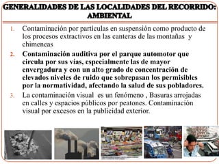 1.   Contaminación por partículas en suspensión como producto de
     los procesos extractivos en las canteras de las montañas y
     chimeneas
2.   Contaminación auditiva por el parque automotor que
     circula por sus vías, especialmente las de mayor
     envergadura y con un alto grado de concentración de
     elevados niveles de ruido que sobrepasan los permisibles
     por la normatividad, afectando la salud de sus pobladores.
3.   La contaminación visual es un fenómeno , Basuras arrojadas
     en calles y espacios públicos por peatones. Contaminación
     visual por excesos en la publicidad exterior.
 
