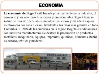 La economía de Bogotá está basada principalmente en la industria, el
comercio y los servicios financieros y empresariales Bogotá tiene un
índice de más de 3,5 establecimientos financieros y más de 8 cajeros
electrónicos por cada diez mil habitantes, las tasas más grandes en toda
Colombia. El 20% de las empresas en la región Bogotá-Cundinamarca
son industria manufacturera. Se destaca la producción de productos
metálicos, maquinaria, equipos, imprentas, químicos, alimentos, bebid
as, tabaco, textiles y maderas.
 