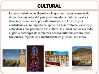 En una ciudad como Bogotá en la que confluyen personas de
diferentes ciudades del país y del mundo la multicultural es
diversa y espontánea, por esta razón para el Distrito y la
ciudadanía es tan importante apoyar el desarrollo de eventos y
actividades que promuevan la cultura. la ciudad convoca a todo
el país a participar de diferentes hechos culturales como foros
nacionales, regionales e internacionales y sitios turísticos




                                                       30/06/2012
 