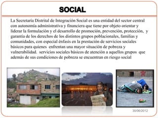 La Secretaría Distrital de Integración Social es una entidad del sector central
con autonomía administrativa y financiera que tiene por objeto orientar y
liderar la formulación y el desarrollo de promoción, prevención, protección, y
garantía de los derechos de los distintos grupos poblacionales, familias y
comunidades, con especial énfasis en la prestación de servicios sociales
básicos para quienes enfrentan una mayor situación de pobreza y
vulnerabilidad. servicios sociales básicos de atención a aquellos grupos que
además de sus condiciones de pobreza se encuentran en riesgo social




                                                                      30/06/2012
 
