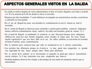La salida se realizo después de varios aplazamientos se hizo el 6 junio, llegamos casi todos y la profe
 a 6: 30 a la estación de la 40 sur donde se inicio el recorrido.
Pasamos por diez localidades. Y como habíamos investigado sus características sociales, económicas
 y culturales no eran iguales.
En el sur de Bogotá las casas son normales la contaminación es casi lo mismo en todo el
 recorrido.
En el centro de Bogotá se observan casas coloniales y mucha gente también, comercio indigentes
 basura, edificios contaminación visual, auditiva las calles son normales, gente de estrato 2 y 3
En el norte de Bogotá va cambiando el comercio es mas fino poco basuras poco indigentes
 edificios las casas son mas bonitas elegantes como siempre lo mejor para los ricos, tienen
 mucha vegetación lo que nos hace falta en el sur, las calles cambian, se convierten en avenidas
 de hasta 6 carriles, poca contaminación.
Por la ochenta poco comercio mas que todo es residencial se vio 2 centros comerciales
Los portales hay diferencia porque en el norte se
                                                ve mas gente mas congestión, es grande
 con capacidad de mas buses porque salen flotas para diferentes.
En el portal de la ochenta se ve movimiento es pequeño la gente que sube al transmilenio
 son de estratos 3 y 4 hay estaciones con mas congestión que otras es
También pudimos observar las ventajas y desventajas de este medio de transporte masivo que es
 transmilenio
 