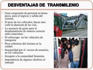 • Gran congestión de personal en horas
    picos, para el ingreso y salida del
    sistema.
•   El peso de los vehículos, hacen mas
    corta la duración de las vías.
•   La ausencia de guías para el
    desplazamiento de manera correcta
    entre estaciones .
•   El sobrecupo en los vehículos de
    transporte
•   Poca cobertura del sistema en la
    ciudad
•   Inseguridad por el exceso de usuarios,
    en los vehículos
•   Irrespeto a la comunidad femenina
•   Imprudencia de algunos choferes al
    manejar
 