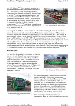 TransMilenio - Wikipedia, la enciclopedia libre                                        Página 12 de 22



para 291 viajeros.25 26 Estos vehículos comenzarían a
operar formalmente cuando entre en funcionamiento la
fase 3 del sistema,27 siendo presentados ante Luis
Eduardo Garzón, alcalde de la ciudad de Bogotá el mayo
10 de 2007.28 Este bus presentado, fabricado por AB
Volvo, con carrocería Busscar Urbanuss Pluss, nunca
rodó por las calles bogotanas, debido a inconvenientes
de homologación por parte del Ministerio de Transporte,
ya que era el primer bus en el país con estas
características.[cita requerida] Superado el impase legal, se
procedió a poner en marcha nuevamente el plan durante              Bus biarticulado de TransMilenio.
el año 2008.[cita requerida ]

El 6 de agosto de 2009, día del 471 aniversario de la fundación de Bogotá, cinco de estos buses
(chasis AB Volvo, carrocería Marcopolo Gran Viale) fueron puestos en servicio.26 Estos buses
ruedan inicialmente por la troncal de la Autopista Norte cubriendo las rutas A51 y B51 durante las
horas pico de la mañana y tarde, desde el Portal del Norte hasta la estación Flores. Desde el 22 de
febrero de 2010, cubren la ruta H27 y B27 cubriendo desde el Portal del Norte hasta el Portal del
Tunal. Los buses cuentan con capacidad para 260 pasajeros dentro de los cuales 191 personas podrán
ir de pie y 69 sentados.26 A su vez cuenta con 14 puestos de preferencia para pasajeros con
discapacidades, mujeres embarazadas o personas de la tercera edad. Cada bus cuenta con dos
espacios para ubicar sillas de ruedas. Los buses biarticulados de TransMilenio tienen una longitud de
27 metros y 20 centímetros convirtiéndose así el bus biarticulado más largo del mundo.26 29 30 31

Alimentadores

Los vehículos alimentadores son similares en su diseño
interior a los articulados, la gran mayoría cuentan con
tres puertas, aunque de menor tamaño, y un tablero
electrónico que indica la ruta y el destino. Su color es
verde, con el nombre de TransMilenio en amarillo,
carente de articulación y son del tamaño de un bus
normal. Tienen una capacidad máxima de 90 personas,
35 de ellas sentadas. Estos vehículos son marca
Mercedes-Benz, Chevrolet y Volkswagen, carrocerías
Marcopolo y Busscar.                                               Bus alimentador de TransMilenio.


                                                Inicialmente algunos de ellos no tenían accesibilidad
                                                para discapacitados. Sin embargo una demanda
                                                interpuesta por el usuario Daniel Bermúdez en 2000
                                                obligó a que todos los alimentadores deban ser
                                                accesibles para los discapacitados. Actualmente para
                                                cumplir la demanda, está siendo renovada toda la flota
                                                de buses alimentadores, en especial la de Portal de
                                                Usme, donde los buses no tenían el servicio para los
                                                discapacitados y la de Portal del Tunal, donde antes
                                                operaban buses alimentadores provisionales.32
 Bus alimentador ingresando al Portal de
                 Suba.                          Cabe destacar que todos los vehículos son
                                                monitoreados desde las zonas de control, a través de un




http://es.wikipedia.org/wiki/TransMilenio                                                   10/10/2010
 