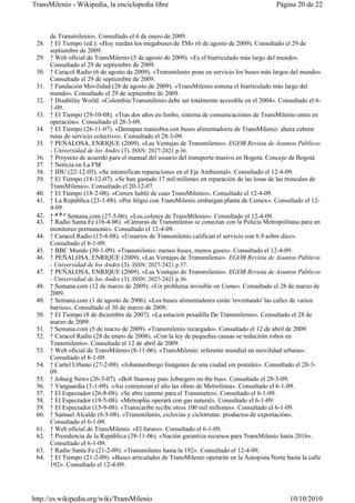 TransMilenio - Wikipedia, la enciclopedia libre                                           Página 20 de 22



     de Transmilenio». Consultado el 6 de enero de 2009.
 28. ↑ El Tiempo (ed.): «Hoy ruedan los megabuses de TM» (6 de agosto de 2009). Consultado el 29 de
     septiembre de 2009.
 29. ↑ Web oficial de TransMilenio (5 de agosto de 2009). «Es el biarticulado más largo del mundo».
     Consultado el 29 de septiembre de 2009.
 30. ↑ Caracol Radio (6 de agosto de 2009). «Transmilenio pone en servicio los buses más largos del mundo».
     Consultado el 29 de septiembre de 2009.
 31. ↑ Fundación Movilidad (28 de agosto de 2009). «TransMilenio estrena el biarticulado más largo del
     mundo». Consultado el 29 de septiembre de 2009.
 32. ↑ Disability World. «Colombia:Transmilenio debe ser totalmente accesible en el 2004». Consultado el 6-
     1-09.
 33. ↑ El Tiempo (29-10-08). «Tras dos años en limbo, sistema de comunicaciones de TransMilenio entra en
     operación». Consultado el 28-3-09.
 34. ↑ El Tiempo (26-11-07). «Destapan maniobra con buses alimentadores de TransMilenio: ahora cubren
     rutas de servicio colectivo». Consultado el 28-3-09.
 35. ↑ PEÑALOSA, ENRIQUE (2009). «Las Ventajas de Transmilenio». EGOB Revista de Asuntos Públicos
     - Universidad de los Andes (3). ISSN: 2027-2421 p.36.
 36. ↑ Proyecto de acuerdo para el manual del usuario del transporte masivo en Bogotá. Concejo de Bogotá
 37. ↑ Noticia en La FM
 38. ↑ IDU (22-12-05). «Se intensifican reparaciones en el Eje Ambiental». Consultado el 12-4-09.
 39. ↑ El Tiempo (18-12-07). «Se han gastado 17 mil millones en reparación de las losas de las troncales de
     TransMilenio». Consultado el 20-12-07.
 40. ↑ El Tiempo (18-2-08). «Cemex habló de caso TransMilenio». Consultado el 12-4-09.
 41. ↑ La República (23-1-08). «Por litigio con TransMilenio embargan planta de Cemex». Consultado el 12-
     4-09.
 42. ↑ a b c Semana.com (27-5-06). «Los colores de TransMilenio». Consultado el 12-4-09.
 43. ↑ Radio Santa Fe (16-4-08). «Cámaras de Transmilenio se conectan con la Policía Metropolitana para un
     monitoreo permanente». Consultado el 12-4-09.
 44. ↑ Caracol Radio (15-4-08). «Usuarios de Transmilenio califican el servicio con 6.9 sobre diez».
     Consultado el 6-1-09.
 45. ↑ BBC Mundo (30-1-09). «Transmilenio: menos buses, menos gases». Consultado el 12-4-09.
 46. ↑ PEÑALOSA, ENRIQUE (2009). «Las Ventajas de Transmilenio». EGOB Revista de Asuntos Públicos
     - Universidad de los Andes (3). ISSN: 2027-2421 p.37.
 47. ↑ PEÑALOSA, ENRIQUE (2009). «Las Ventajas de Transmilenio». EGOB Revista de Asuntos Públicos
     - Universidad de los Andes (3). ISSN: 2027-2421 p.36.
 48. ↑ Semana.com (12 de marzo de 2009). «Un problema invisible en Usme». Consultado el 28 de marzo de
     2009.
 49. ↑ Semana.com (1 de agosto de 2006). «Los buses alimentadores están 'reventando' las calles de varios
     barrios». Consultado el 30 de marzo de 2009.
 50. ↑ El Tiempo (8 de diciembre de 2007). «La estación pesadilla De Transmilenio». Consultado el 28 de
     marzo de 2009.
 51. ↑ Semana.com (5 de marzo de 2009). «Transmilenio recargado». Consultado el 12 de abril de 2009.
 52. ↑ Caracol Radio (28 de enero de 2008). «Con la ley de pequeñas causas se reducirán robos en
     Transmilenio». Consultado el 12 de abril de 2009.
 53. ↑ Web oficial de TransMilenio (8-11-06). «TransMilenio: referente mundial en movilidad urbana».
     Consultado el 6-1-09.
 54. ↑ Cartel Urbano (27-2-09). «Johannesburgo Imágenes de una ciudad sin postales». Consultado el 28-3-
     09.
 55. ↑ Joburg News (26-3-07). «Bob Stanway puts Joburgers on the bus». Consultado el 28-3-09.
 56. ↑ Vanguardia (3-1-09). «Así comienzan el año las obras de Metrolínea». Consultado el 6-1-09.
 57. ↑ El Espectador (26-8-08). «Se abre camino para el Transmetro». Consultado el 6-1-09.
 58. ↑ El Espectador (19-5-08). «Metroplús operará con gas natural». Consultado el 6-1-09.
 59. ↑ El Espectador (15-9-08). «Transcaribe recibe otros 100 mil millones». Consultado el 6-1-09.
 60. ↑ Samuel Alcalde (8-5-08). «Transmilenio, ciclovías y ciclorrutas: productos de exportación».
     Consultado el 6-1-09.
 61. ↑ Web oficial de TransMilenio. «El futuro». Consultado el 6-1-09.
 62. ↑ Presidencia de la República (29-11-06). «Nación garantiza recursos para TransMilenio hasta 2016».
     Consultado el 6-1-09.
 63. ↑ Radio Santa Fe (21-2-09). «Transmilenio hasta la 192». Consultado el 12-4-09.
 64. ↑ El Tiempo (21-2-09). «Buses articulados de TransMilenio operarán en la Autopista Norte hasta la calle
     192». Consultado el 12-4-09.




http://es.wikipedia.org/wiki/TransMilenio                                                      10/10/2010
 