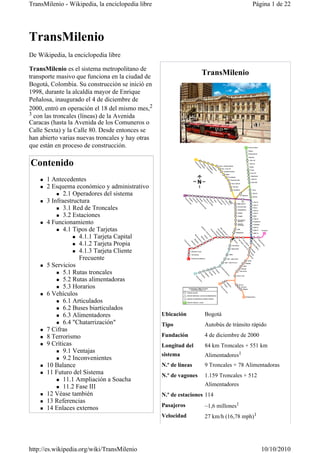 TransMilenio - Wikipedia, la enciclopedia libre                                        Página 1 de 22




TransMilenio
De Wikipedia, la enciclopedia libre

TransMilenio es el sistema metropolitano de
transporte masivo que funciona en la ciudad de
                                                                   TransMilenio
Bogotá, Colombia. Su construcción se inició en
1998, durante la alcaldía mayor de Enrique
Peñalosa, inaugurado el 4 de diciembre de
2000, entró en operación el 18 del mismo mes,2
3 con las troncales (líneas) de la Avenida
Caracas (hasta la Avenida de los Comuneros o
Calle Sexta) y la Calle 80. Desde entonces se
han abierto varias nuevas troncales y hay otras
que están en proceso de construcción.

Contenido
      1 Antecedentes
      2 Esquema económico y administrativo
             2.1 Operadores del sistema
      3 Infraestructura
             3.1 Red de Troncales
             3.2 Estaciones
      4 Funcionamiento
             4.1 Tipos de Tarjetas
                   4.1.1 Tarjeta Capital
                   4.1.2 Tarjeta Propia
                   4.1.3 Tarjeta Cliente
                   Frecuente
      5 Servicios
             5.1 Rutas troncales
             5.2 Rutas alimentadoras
             5.3 Horarios
      6 Vehículos
             6.1 Articulados
             6.2 Buses biarticulados
             6.3 Alimentadores                    Ubicación        Bogotá
             6.4 "Chatarrización"                 Tipo             Autobús de tránsito rápido
      7 Cifras
      8 Terrorismo                                Fundación        4 de diciembre de 2000
      9 Críticas                                  Longitud del     84 km Troncales + 551 km
             9.1 Ventajas
                                                  sistema          Alimentadores1
             9.2 Inconvenientes
      10 Balance                                  N.º de líneas    9 Troncales + 78 Alimentadoras
      11 Futuro del Sistema                       N.º de vagones   1.159 Troncales + 512
             11.1 Ampliación a Soacha
             11.2 Fase III                                         Alimentadores
      12 Véase también                            N.º de estaciones 114
      13 Referencias
      14 Enlaces externos                         Pasajeros        ~1,6 millones1
                                                  Velocidad        27 km/h (16,78 mph)1




http://es.wikipedia.org/wiki/TransMilenio                                                   10/10/2010
 