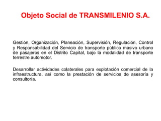 Objeto Social de TRANSMILENIO S.A.


Gestión, Organización, Planeación, Supervisión, Regulación, Control
y Responsabilidad del Servicio de transporte público masivo urbano
de pasajeros en el Distrito Capital, bajo la modalidad de transporte
terrestre automotor.

Desarrollar actividades colaterales para explotación comercial de la
infraestructura, así como la prestación de servicios de asesoría y
consultoría.
 