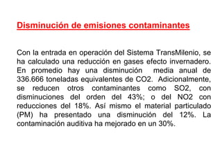 Disminución de emisiones contaminantes


Con la entrada en operación del Sistema TransMilenio, se
ha calculado una reducción en gases efecto invernadero.
En promedio hay una disminución media anual de
336.666 toneladas equivalentes de CO2. Adicionalmente,
se reducen otros contaminantes como SO2, con
disminuciones del orden del 43%; o del NO2 con
reducciones del 18%. Así mismo el material particulado
(PM) ha presentado una disminución del 12%. La
contaminación auditiva ha mejorado en un 30%.
 