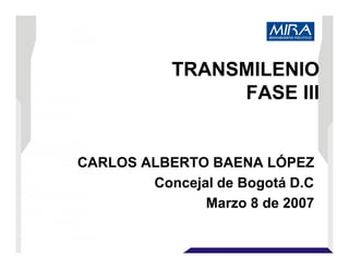 TRANSMILENIO
FASE III
CARLOS ALBERTO BAENA LÓPEZ
Concejal de Bogotá D.C
Marzo 8 de 2007
 
