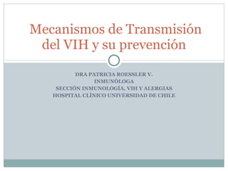 DRA PATRICIA ROESSLER V. INMUNÓLOGA SECCIÓN INMUNOLOGÍA, VIH Y ALERGIAS HOSPITAL CLÍNICO UNIVERSIDAD DE CHILE Mecanismos de Transmisión del VIH y su prevención 