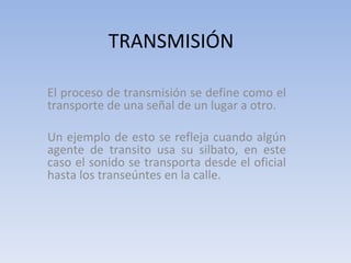 TRANSMISIÓN El proceso de transmisión se define como el transporte de una señal de un lugar a otro. Un ejemplo de esto se refleja cuando algún agente de transito usa su silbato, en este caso el sonido se transporta desde el oficial hasta los transeúntes en la calle. 