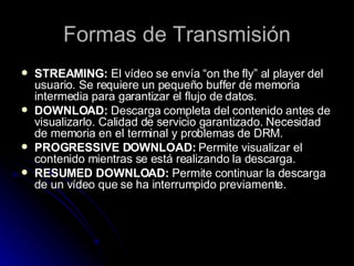 Formas de Transmisión <ul><li>STREAMING:  El vídeo se envía “on the fly” al player del usuario. Se requiere un pequeño buf...