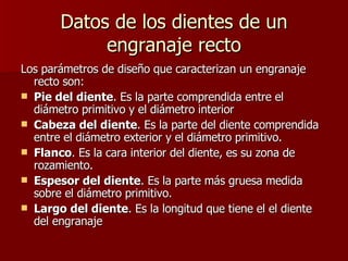 Datos de los dientes de un engranaje recto Los parámetros de diseño que caracterizan un engranaje recto son: Pie del diente . Es la parte comprendida entre el diámetro primitivo y el diámetro interior  Cabeza del diente . Es la parte del diente comprendida entre el diámetro exterior y el diámetro primitivo.  Flanco . Es la cara interior del diente, es su zona de rozamiento.  Espesor del diente . Es la parte más gruesa medida sobre el diámetro primitivo.  Largo del diente . Es la longitud que tiene el el diente del engranaje  