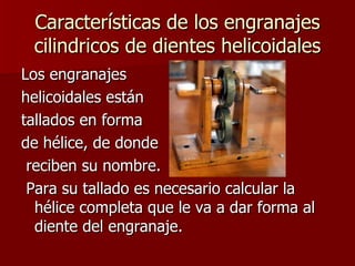 Características de los engranajes cilindricos de dientes helicoidales Los engranajes  helicoidales están  tallados en forma  de hélice, de donde reciben su nombre. Para su tallado es necesario calcular la hélice completa que le va a dar forma al diente del engranaje.  