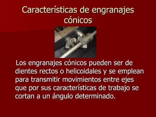 Características de engranajes cónicos Los engranajes cónicos pueden ser de dientes rectos o helicoidales y se emplean para transmitir movimientos entre ejes que por sus características de trabajo se cortan a un ángulo determinado.  