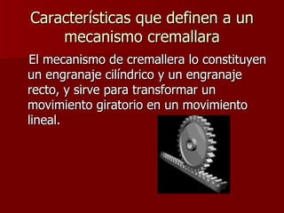 Características que definen a un mecanismo cremallara El mecanismo de cremallera lo constituyen un engranaje cilíndrico y un engranaje recto, y sirve para transformar un movimiento giratorio en un movimiento lineal.  