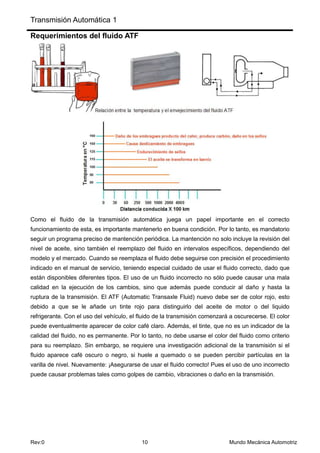 Transmisión Automática 1
Rev:0 10 Mundo Mecánica Automotriz
Requerimientos del fluido ATF
Como el fluido de la transmisión automática juega un papel importante en el correcto
funcionamiento de esta, es importante mantenerlo en buena condición. Por lo tanto, es mandatorio
seguir un programa preciso de mantención periódica. La mantención no solo incluye la revisión del
nivel de aceite, sino también el reemplazo del fluido en intervalos específicos, dependiendo del
modelo y el mercado. Cuando se reemplaza el fluido debe seguirse con precisión el procedimiento
indicado en el manual de servicio, teniendo especial cuidado de usar el fluido correcto, dado que
están disponibles diferentes tipos. El uso de un fluido incorrecto no sólo puede causar una mala
calidad en la ejecución de los cambios, sino que además puede conducir al daño y hasta la
ruptura de la transmisión. El ATF (Automatic Transaxle Fluid) nuevo debe ser de color rojo, esto
debido a que se le añade un tinte rojo para distinguirlo del aceite de motor o del liquido
refrigerante. Con el uso del vehículo, el fluido de la transmisión comenzará a oscurecerse. El color
puede eventualmente aparecer de color café claro. Además, el tinte, que no es un indicador de la
calidad del fluido, no es permanente. Por lo tanto, no debe usarse el color del fluido como criterio
para su reemplazo. Sin embargo, se requiere una investigación adicional de la transmisión si el
fluido aparece café oscuro o negro, si huele a quemado o se pueden percibir partículas en la
varilla de nivel. Nuevamente: ¡Asegurarse de usar el fluido correcto! Pues el uso de uno incorrecto
puede causar problemas tales como golpes de cambio, vibraciones o daño en la transmisión.
 