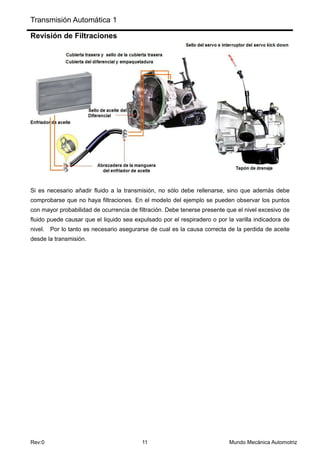 Transmisión Automática 1
Rev:0 11 Mundo Mecánica Automotriz
Revisión de Filtraciones
Si es necesario añadir fluido a la transmisión, no sólo debe rellenarse, sino que además debe
comprobarse que no haya filtraciones. En el modelo del ejemplo se pueden observar los puntos
con mayor probabilidad de ocurrencia de filtración. Debe tenerse presente que el nivel excesivo de
fluido puede causar que el liquido sea expulsado por el respiradero o por la varilla indicadora de
nivel. Por lo tanto es necesario asegurarse de cual es la causa correcta de la perdida de aceite
desde la transmisión.
 