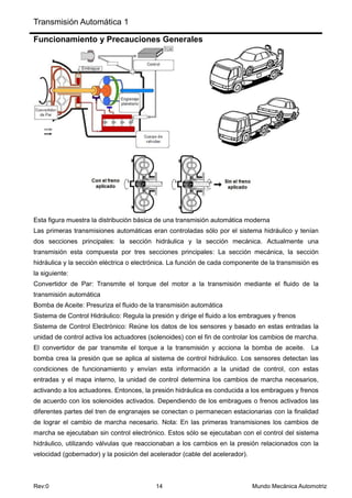Transmisión Automática 1
Rev:0 14 Mundo Mecánica Automotriz
Funcionamiento y Precauciones Generales
Esta figura muestra la distribución básica de una transmisión automática moderna
Las primeras transmisiones automáticas eran controladas sólo por el sistema hidráulico y tenían
dos secciones principales: la sección hidráulica y la sección mecánica. Actualmente una
transmisión esta compuesta por tres secciones principales: La sección mecánica, la sección
hidráulica y la sección eléctrica o electrónica. La función de cada componente de la transmisión es
la siguiente:
Convertidor de Par: Transmite el torque del motor a la transmisión mediante el fluido de la
transmisión automática
Bomba de Aceite: Presuriza el fluido de la transmisión automática
Sistema de Control Hidráulico: Regula la presión y dirige el fluido a los embragues y frenos
Sistema de Control Electrónico: Reúne los datos de los sensores y basado en estas entradas la
unidad de control activa los actuadores (solenoides) con el fin de controlar los cambios de marcha.
El convertidor de par transmite el torque a la transmisión y acciona la bomba de aceite. La
bomba crea la presión que se aplica al sistema de control hidráulico. Los sensores detectan las
condiciones de funcionamiento y envían esta información a la unidad de control, con estas
entradas y el mapa interno, la unidad de control determina los cambios de marcha necesarios,
activando a los actuadores. Entonces, la presión hidráulica es conducida a los embragues y frenos
de acuerdo con los solenoides activados. Dependiendo de los embragues o frenos activados las
diferentes partes del tren de engranajes se conectan o permanecen estacionarias con la finalidad
de lograr el cambio de marcha necesario. Nota: En las primeras transmisiones los cambios de
marcha se ejecutaban sin control electrónico. Estos sólo se ejecutaban con el control del sistema
hidráulico, utilizando válvulas que reaccionaban a los cambios en la presión relacionados con la
velocidad (gobernador) y la posición del acelerador (cable del acelerador).
 