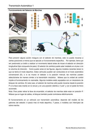 Transmisión Automática 1
Rev:0 3 Mundo Mecánica Automotriz
Funcionamiento del Selector de Marchas
Para prevenir alguna acción insegura con el selector de marchas, este no puede moverse a
ciertas posiciones a menos que se ejecute un funcionamiento específico. Por ejemplo, tiene que
ser presionado un botón o realizar un movimiento lateral antes de mover el selector en dirección
longitudinal (tipo compuerta de paso). El selector de cambios puede estar instalado en el piso o en
la columna de dirección. Como puede verse en las figuras, algunos modelos recientes tienen lo
que se llama el modo deportivo. Estos vehículos pueden ser conducidos en el modo automático
convencional (D), o si se mueve el selector a la posición manual, las marchas pueden
seleccionarse de manera similar a la transmisión mecánica. Nótese que la unidad de control
impide el funcionamiento no razonable. Algunos modelos están equipados con un mecanismo de
bloqueo de cambios. En este caso, el selector de marchas sólo puede moverse desde la posición
P si la llave esta inserta en la ranura y en una posición distinta a “Lock” y con el pedal de freno
accionado.
Nota: Para poder retirar la llave de encendido, el selector de marchas debe estar en posición P.
Nótese que en lugar de cables, el bloqueo también puede controlarse eléctricamente.
El funcionamiento en un vehículo con transmisión automática: depende del modelo de los
patrones del selector: 4 pasos mas el modo deportivo, 7 pasos, o modelos con interruptor de
sobre marcha.
 