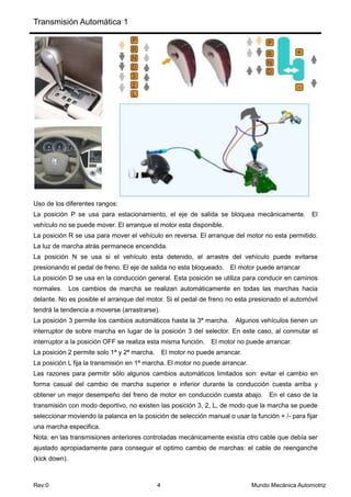 Transmisión Automática 1
Rev:0 4 Mundo Mecánica Automotriz
Uso de los diferentes rangos:
La posición P se usa para estacionamiento, el eje de salida se bloquea mecánicamente. El
vehículo no se puede mover. El arranque el motor esta disponible.
La posición R se usa para mover el vehículo en reversa. El arranque del motor no esta permitido.
La luz de marcha atrás permanece encendida.
La posición N se usa si el vehículo esta detenido, el arrastre del vehículo puede evitarse
presionando el pedal de freno. El eje de salida no esta bloqueado. El motor puede arrancar
La posición D se usa en la conducción general. Esta posición se utiliza para conducir en caminos
normales. Los cambios de marcha se realizan automáticamente en todas las marchas hacia
delante. No es posible el arranque del motor. Si el pedal de freno no esta presionado el automóvil
tendrá la tendencia a moverse (arrastrarse).
La posición 3 permite los cambios automáticos hasta la 3ª marcha. Algunos vehículos tienen un
interruptor de sobre marcha en lugar de la posición 3 del selector. En este caso, al conmutar el
interruptor a la posición OFF se realiza esta misma función. El motor no puede arrancar.
La posición 2 permite solo 1ª y 2ª marcha. El motor no puede arrancar.
La posición L fija la transmisión en 1ª marcha. El motor no puede arrancar.
Las razones para permitir sólo algunos cambios automáticos limitados son: evitar el cambio en
forma casual del cambio de marcha superior e inferior durante la conducción cuesta arriba y
obtener un mejor desempeño del freno de motor en conducción cuesta abajo. En el caso de la
transmisión con modo deportivo, no existen las posición 3, 2, L, de modo que la marcha se puede
seleccionar moviendo la palanca en la posición de selección manual o usar la función + /- para fijar
una marcha especifica.
Nota: en las transmisiones anteriores controladas mecánicamente existía otro cable que debía ser
ajustado apropiadamente para conseguir el optimo cambio de marchas: el cable de reenganche
(kick down).
 